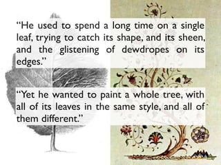 “Yet he wanted to paint a whole tree, with
all of its leaves in the same style, and all of
them different.”
“He used to spend a long time on a single
leaf, trying to catch its shape, and its sheen,
and the glistening of dewdropes on its
edges.”
 