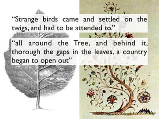 “all around the Tree, and behind it,
thorough the gaps in the leaves, a country
began to open out”
“Strange birds came and settled on the
twigs, and had to be attended to.”
 