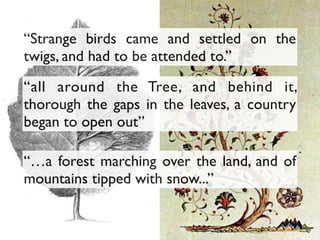 “all around the Tree, and behind it,
thorough the gaps in the leaves, a country
began to open out”
“Strange birds came and settled on the
twigs, and had to be attended to.”
“…a forest marching over the land, and of
mountains tipped with snow...”
 