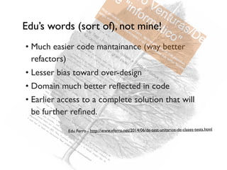 • Much easier code mantainance (way better
refactors)
• Lesser bias toward over-design
• Domain much better reﬂected in code
• Earlier access to a complete solution that will
be further reﬁned.
Edu Ferro - http://www.eferro.net/2014/06/de-test-unitarios-de-clases-tests.html
Edu’s words (sort of), not mine!
 