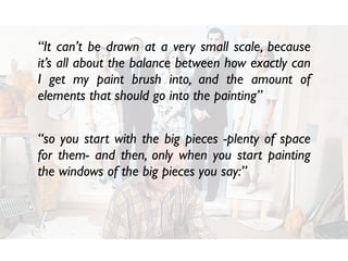 “It can’t be drawn at a very small scale, because
it’s all about the balance between how exactly can
I get my paint brush into, and the amount of
elements that should go into the painting”
“so you start with the big pieces -plenty of space
for them- and then, only when you start painting
the windows of the big pieces you say:”
 
