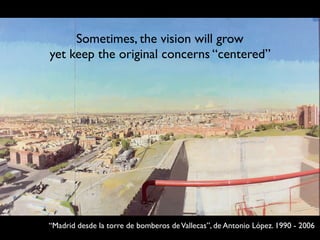 “Madrid desde la torre de bomberos deVallecas”, de Antonio López. 1990 - 2006
Sometimes, the vision will grow
yet keep the original concerns “centered”
 