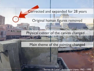 “Terraza de Lucio”, de Antonio López. 1962 - 1990
Physical center of the canvas changed…
Corrected and expanded for 28 years
Original human ﬁgures removed
Main theme of the painting changed
 