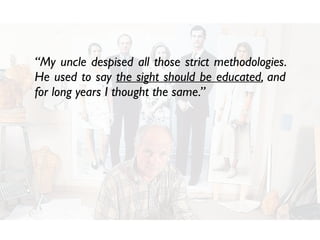 “My uncle despised all those strict methodologies.
He used to say the sight should be educated, and
for long years I thought the same.”
 
