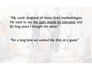 “For a long time we worked like that, at a guess”
“My uncle despised all those strict methodologies.
He used to say the sight should be educated, and
for long years I thought the same.”
 