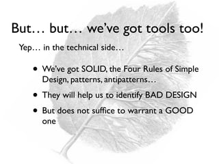 • We’ve got SOLID, the Four Rules of Simple
Design, patterns, antipatterns…
• They will help us to identify BAD DESIGN
• But does not sufﬁce to warrant a GOOD
one
But… but… we’ve got tools too!
Yep… in the technical side…
 