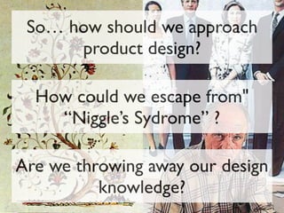 So… how should we approach
product design?
How could we escape from"
“Niggle’s Sydrome” ?
Are we throwing away our design
knowledge?
 
