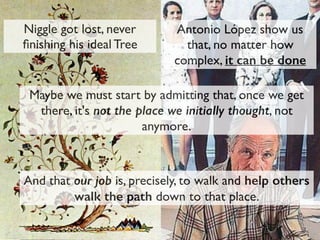 Niggle got lost, never
ﬁnishing his ideal Tree
Antonio López show us
that, no matter how
complex, it can be done
Maybe we must start by admitting that, once we get
there, it's not the place we initially thought, not
anymore.
And that our job is, precisely, to walk and help others
walk the path down to that place.
 