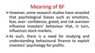 Meaning of BF
However, some research studies have revealed
that psychological biases such as emotions,
fear, over- confidence, greed, and risk aversion
influence investors’ behaviour that, in turn,
influences stock markets.
As such, there is a need for studying and
understanding behavioural finance to exploit
investors’ psychology for profits.
 