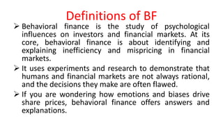 Definitions of BF
 Behavioral finance is the study of psychological
influences on investors and financial markets. At its
core, behavioral finance is about identifying and
explaining inefficiency and mispricing in financial
markets.
 It uses experiments and research to demonstrate that
humans and financial markets are not always rational,
and the decisions they make are often flawed.
 If you are wondering how emotions and biases drive
share prices, behavioral finance offers answers and
explanations.
 