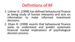 Definitions of BF
1. Lintner G. (1998) has defined behavioural finance
as being study of human interprets and acts on
information to make informed investment
decisions.
2. Olsen R. (1998) asserts that behavioural finance
seeks to understand and predict systematic
financial market implications of psychological
decision process.
 