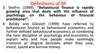 Definitions of BF
3. Shefrin (1999), “Behavioural finance is rapidly
growing area that deals with the influence of
psychology on the behaviour of financial
practitioner”.
4. Belsky and Gilovich (1999) have referred to
behavioural finance as behavioural economics and
further defined behavioural economics as combining
the twin discipline of psychology and economics to
explain why and how people make seemingly
irrational or illogical decisions when they save,
invest, spend and borrow money.
 