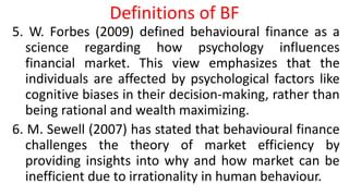Definitions of BF
5. W. Forbes (2009) defined behavioural finance as a
science regarding how psychology influences
financial market. This view emphasizes that the
individuals are affected by psychological factors like
cognitive biases in their decision-making, rather than
being rational and wealth maximizing.
6. M. Sewell (2007) has stated that behavioural finance
challenges the theory of market efficiency by
providing insights into why and how market can be
inefficient due to irrationality in human behaviour.
 