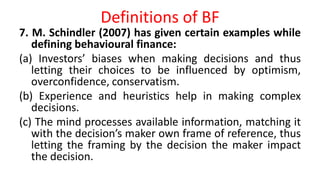 Definitions of BF
7. M. Schindler (2007) has given certain examples while
defining behavioural finance:
(a) Investors’ biases when making decisions and thus
letting their choices to be influenced by optimism,
overconfidence, conservatism.
(b) Experience and heuristics help in making complex
decisions.
(c) The mind processes available information, matching it
with the decision’s maker own frame of reference, thus
letting the framing by the decision the maker impact
the decision.
 