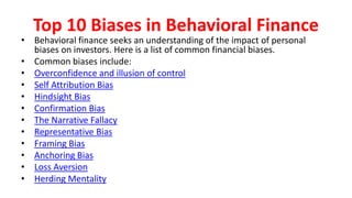 Top 10 Biases in Behavioral Finance
• Behavioral finance seeks an understanding of the impact of personal
biases on investors. Here is a list of common financial biases.
• Common biases include:
• Overconfidence and illusion of control
• Self Attribution Bias
• Hindsight Bias
• Confirmation Bias
• The Narrative Fallacy
• Representative Bias
• Framing Bias
• Anchoring Bias
• Loss Aversion
• Herding Mentality
 
