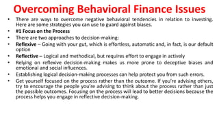 Overcoming Behavioral Finance Issues
• There are ways to overcome negative behavioral tendencies in relation to investing.
Here are some strategies you can use to guard against biases.
• #1 Focus on the Process
• There are two approaches to decision-making:
• Reflexive – Going with your gut, which is effortless, automatic and, in fact, is our default
option
• Reflective – Logical and methodical, but requires effort to engage in actively
• Relying on reflexive decision-making makes us more prone to deceptive biases and
emotional and social influences.
• Establishing logical decision-making processes can help protect you from such errors.
• Get yourself focused on the process rather than the outcome. If you’re advising others,
try to encourage the people you’re advising to think about the process rather than just
the possible outcomes. Focusing on the process will lead to better decisions because the
process helps you engage in reflective decision-making.
 