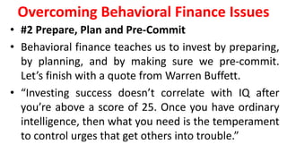 Overcoming Behavioral Finance Issues
• #2 Prepare, Plan and Pre-Commit
• Behavioral finance teaches us to invest by preparing,
by planning, and by making sure we pre-commit.
Let’s finish with a quote from Warren Buffett.
• “Investing success doesn’t correlate with IQ after
you’re above a score of 25. Once you have ordinary
intelligence, then what you need is the temperament
to control urges that get others into trouble.”
 