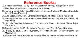 Reference Books:
01. Behavioral Finance - Wiley Finance - Joachim Goldberg, Rüdiger Von Nitzsch
02. Handbook of Behavioral Finance – Brian R. Bruce
03. James Montier, Behavioural Finance: Insights into Irrational Minds and Markets,
John Wiley and Sons Ltd.
04. Julio Lobao, Behavioural Corporate Finance, Cambridge Scholars Publishing
05. Meir Statman, Behavioral Finance: Second Generation, CFA Institute of Research
Foundation
06. Michelle Baddeley, Behavioural Economics and Finance: Revision Edition, Taylor
and Francis
07. Montier, James (2002): Behavioural Finance, John Wiley & Sons, New York.
08. Plous, S. (1993). The Psychology of Judgment and Decision-Making NY:
McGrawHill.
09. Prasanna Chandra, Behavioural Finance: Revised Edition, McGraw Hill Education
 