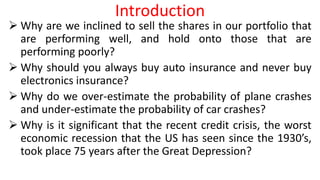 Introduction
 Why are we inclined to sell the shares in our portfolio that
are performing well, and hold onto those that are
performing poorly?
 Why should you always buy auto insurance and never buy
electronics insurance?
 Why do we over-estimate the probability of plane crashes
and under-estimate the probability of car crashes?
 Why is it significant that the recent credit crisis, the worst
economic recession that the US has seen since the 1930’s,
took place 75 years after the Great Depression?
 