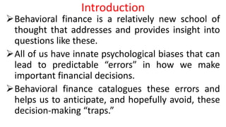 Introduction
Behavioral finance is a relatively new school of
thought that addresses and provides insight into
questions like these.
All of us have innate psychological biases that can
lead to predictable “errors” in how we make
important financial decisions.
Behavioral finance catalogues these errors and
helps us to anticipate, and hopefully avoid, these
decision-making “traps.”
 