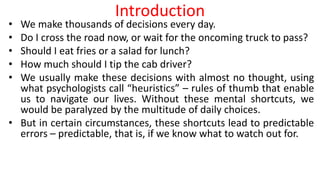 Introduction
• We make thousands of decisions every day.
• Do I cross the road now, or wait for the oncoming truck to pass?
• Should I eat fries or a salad for lunch?
• How much should I tip the cab driver?
• We usually make these decisions with almost no thought, using
what psychologists call “heuristics” – rules of thumb that enable
us to navigate our lives. Without these mental shortcuts, we
would be paralyzed by the multitude of daily choices.
• But in certain circumstances, these shortcuts lead to predictable
errors – predictable, that is, if we know what to watch out for.
 