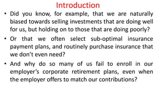 Introduction
• Did you know, for example, that we are naturally
biased towards selling investments that are doing well
for us, but holding on to those that are doing poorly?
• Or that we often select sub-optimal insurance
payment plans, and routinely purchase insurance that
we don’t even need?
• And why do so many of us fail to enroll in our
employer’s corporate retirement plans, even when
the employer offers to match our contributions?
 
