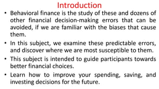 Introduction
• Behavioral finance is the study of these and dozens of
other financial decision-making errors that can be
avoided, if we are familiar with the biases that cause
them.
• In this subject, we examine these predictable errors,
and discover where we are most susceptible to them.
• This subject is intended to guide participants towards
better financial choices.
• Learn how to improve your spending, saving, and
investing decisions for the future.
 