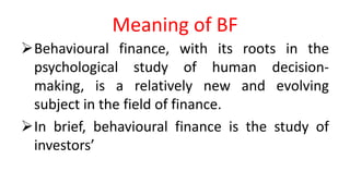 Meaning of BF
Behavioural finance, with its roots in the
psychological study of human decision-
making, is a relatively new and evolving
subject in the field of finance.
In brief, behavioural finance is the study of
investors’
 