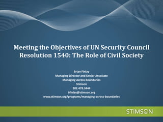 Meeting the Objectives of UN Security Council
 Resolution 1540: The Role of Civil Society

                              Brian Finlay
                Managing Director and Senior Associate
                     Managing Across Boundaries
                                Stimson
                             202.478.3444
                         bfinlay@stimson.org
         www.stimson.org/programs/managing-across-boundaries
 