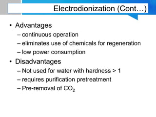 Electrodionization (Cont…)
• Advantages
– continuous operation
– eliminates use of chemicals for regeneration
– low power consumption
• Disadvantages
– Not used for water with hardness > 1
– requires purification pretreatment
– Pre-removal of CO2
 