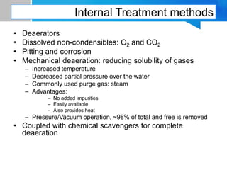 Internal Treatment methods
• Deaerators
• Dissolved non-condensibles: O2 and CO2
• Pitting and corrosion
• Mechanical deaeration: reducing solubility of gases
– Increased temperature
– Decreased partial pressure over the water
– Commonly used purge gas: steam
– Advantages:
– No added impurities
– Easily available
– Also provides heat
– Pressure/Vacuum operation, ~98% of total and free is removed
• Coupled with chemical scavengers for complete
deaeration
 
