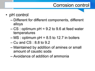 Corrosion control
• pH control
– Different for different components, different
alloys
– CS : optimum pH = 9.2 to 9.6 at feed water
temperatures
– MS : optimum pH = 8.5 to 12.7 in boilers
– Cu and CS : 8.8 to 9.2
– Maintained by addition of amines or small
amount of caustic soda
– Avoidance of addition of ammonia
 