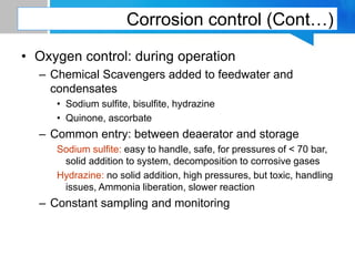 Corrosion control (Cont…)
• Oxygen control: during operation
– Chemical Scavengers added to feedwater and
condensates
• Sodium sulfite, bisulfite, hydrazine
• Quinone, ascorbate
– Common entry: between deaerator and storage
Sodium sulfite: easy to handle, safe, for pressures of < 70 bar,
solid addition to system, decomposition to corrosive gases
Hydrazine: no solid addition, high pressures, but toxic, handling
issues, Ammonia liberation, slower reaction
– Constant sampling and monitoring
 