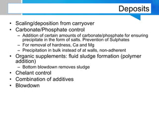 Deposits
• Scaling/deposition from carryover
• Carbonate/Phosphate control
– Addition of certain amounts of carbonate/phosphate for ensuring
precipitate in the form of salts. Prevention of Sulphates
– For removal of hardness, Ca and Mg
– Precipitation in bulk instead of at walls, non-adherent
• Organic supplements: fluid sludge formation (polymer
addition)
– Bottom blowdown removes sludge
• Chelant control
• Combination of additives
• Blowdown
 