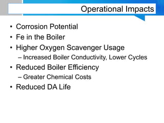 Operational Impacts
• Corrosion Potential
• Fe in the Boiler
• Higher Oxygen Scavenger Usage
– Increased Boiler Conductivity, Lower Cycles
• Reduced Boiler Efficiency
– Greater Chemical Costs
• Reduced DA Life
 