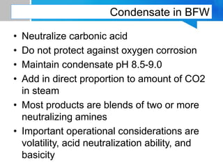 Condensate in BFW
• Neutralize carbonic acid
• Do not protect against oxygen corrosion
• Maintain condensate pH 8.5-9.0
• Add in direct proportion to amount of CO2
in steam
• Most products are blends of two or more
neutralizing amines
• Important operational considerations are
volatility, acid neutralization ability, and
basicity
 