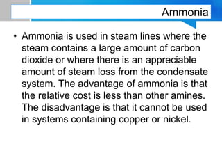 Ammonia
• Ammonia is used in steam lines where the
steam contains a large amount of carbon
dioxide or where there is an appreciable
amount of steam loss from the condensate
system. The advantage of ammonia is that
the relative cost is less than other amines.
The disadvantage is that it cannot be used
in systems containing copper or nickel.
 