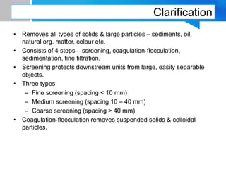 Clarification
• Removes all types of solids & large particles – sediments, oil,
natural org. matter, colour etc.
• Consists of 4 steps – screening, coagulation-flocculation,
sedimentation, fine filtration.
• Screening protects downstream units from large, easily separable
objects.
• Three types:
– Fine screening (spacing < 10 mm)
– Medium screening (spacing 10 – 40 mm)
– Coarse screening (spacing > 40 mm)
• Coagulation-flocculation removes suspended solids & colloidal
particles.
 