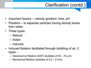 Clarification (contd.)
• Important factors – velocity gradient, time, pH
• Flotation – to separate particles having density lesser
than water.
• Three types:
– Natural
– Aided
– Induced
• Induced flotation facilitated through bubbling of air; 2
types –
– Dissolved air flotation (DAF) (bubbles of 40 – 70 mm)
– Mechanical flotation (bubbles of 0.2 – 2 mm)
 