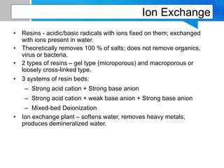 Ion Exchange
• Resins - acidic/basic radicals with ions fixed on them; exchanged
with ions present in water.
• Theoretically removes 100 % of salts; does not remove organics,
virus or bacteria.
• 2 types of resins – gel type (microporous) and macroporous or
loosely cross-linked type.
• 3 systems of resin beds:
– Strong acid cation + Strong base anion
– Strong acid cation + weak base anion + Strong base anion
– Mixed-bed Deionization
• Ion exchange plant – softens water, removes heavy metals,
produces demineralized water.
 