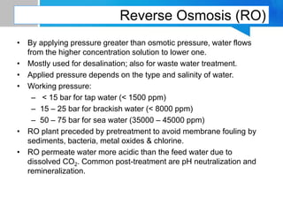 Reverse Osmosis (RO)
• By applying pressure greater than osmotic pressure, water flows
from the higher concentration solution to lower one.
• Mostly used for desalination; also for waste water treatment.
• Applied pressure depends on the type and salinity of water.
• Working pressure:
– < 15 bar for tap water (< 1500 ppm)
– 15 – 25 bar for brackish water (< 8000 ppm)
– 50 – 75 bar for sea water (35000 – 45000 ppm)
• RO plant preceded by pretreatment to avoid membrane fouling by
sediments, bacteria, metal oxides & chlorine.
• RO permeate water more acidic than the feed water due to
dissolved CO2. Common post-treatment are pH neutralization and
remineralization.
 