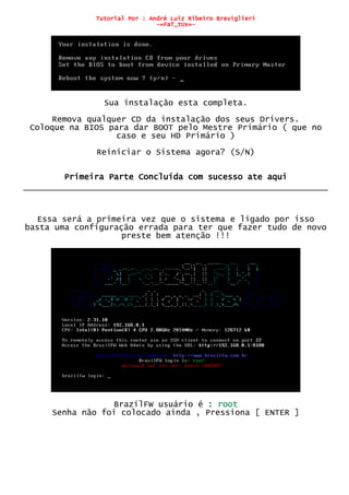 Tutorial Por : André Luiz Ribeiro Breviglieri
-=FaT_tUx=-
Sua instalação esta completa.
Remova qualquer CD da instalação dos seus Drivers.
Coloque na BIOS para dar BOOT pelo Mestre Primário ( que no
caso e seu HD Primário )
Reiniciar o Sistema agora? (S/N)
Primeira Parte Concluída com sucesso ate aqui
Essa será a primeira vez que o sistema e ligado por isso
basta uma configuração errada para ter que fazer tudo de novo
preste bem atenção !!!
BrazilFW usuário é : root
Senha não foi colocado ainda , Pressiona [ ENTER ]
 