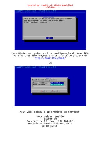 Tutorial Por : André Luiz Ribeiro Breviglieri
-=FaT_tUx=-
Esse Mágico vai guiar você na configuração do BrazilFW.
Para maiores informações visite o site do projeto em
http://brazilfw.com.br
OK
Aqui você coloca o Ip Primário do servidor
Pode deixar padrão
Escolhido
Endereço de IP loca : 192.168.0.1
Mascara de Rede : 255.255.255.0
De um ENTER
 