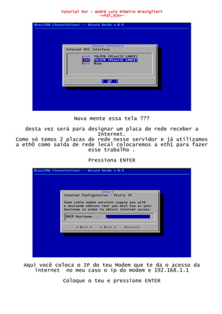 Tutorial Por : André Luiz Ribeiro Breviglieri
-=FaT_tUx=-
Nova mente essa tela ???
desta vez será para designar um placa de rede receber a
Internet.
Como só temos 2 placas de rede nesse servidor e já utilizamos
a eth0 como saída de rede lecal colocaremos a eth1 para fazer
esse trabalho .
Pressiona ENTER
Aqui você coloca o IP do teu Modem que te da o acesso da
internet no meu caso o ip do modem e 192.168.1.1
Coloque o teu e pressione ENTER
 