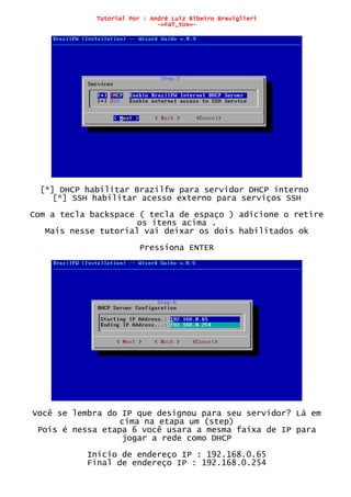 Tutorial Por : André Luiz Ribeiro Breviglieri
-=FaT_tUx=-
[*] DHCP habilitar Brazilfw para servidor DHCP interno
[*] SSH habilitar acesso externo para serviços SSH
Com a tecla backspace ( tecla de espaço ) adicione o retire
os itens acima .
Mais nesse tutorial vai deixar os dois habilitados ok
Pressiona ENTER
Você se lembra do IP que designou para seu servidor? Lá em
cima na etapa um (step)
Pois é nessa etapa 6 você usara a mesma faixa de IP para
jogar a rede como DHCP
Inicio de endereço IP : 192.168.0.65
Final de endereço IP : 192.168.0.254
 