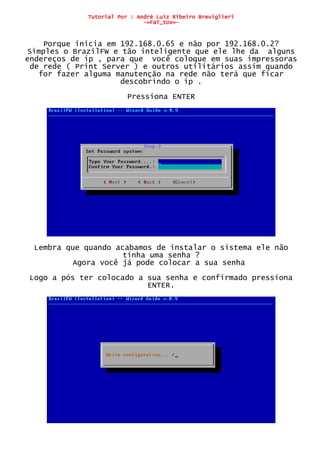 Tutorial Por : André Luiz Ribeiro Breviglieri
-=FaT_tUx=-
Porque inicia em 192.168.0.65 e não por 192.168.0.2?
Simples o BrazilFW e tão inteligente que ele lhe da alguns
endereços de ip , para que você coloque em suas impressoras
de rede ( Print Server ) e outros utilitários assim quando
for fazer alguma manutenção na rede não terá que ficar
descobrindo o ip .
Pressiona ENTER
Lembra que quando acabamos de instalar o sistema ele não
tinha uma senha ?
Agora você já pode colocar a sua senha
Logo a pós ter colocado a sua senha e confirmado pressiona
ENTER.
 