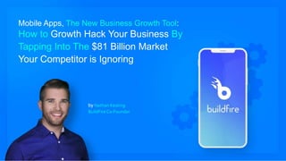 Mobile Apps, The New Business Growth Tool:
How to Growth Hack Your Business By
Tapping Into The $81 Billion Market
Your Competitor is Ignoring
by Nathan Keating
BuildFire Co-Founder
 