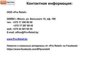Контактная информация:
ООО «Pro Retail»
220092 г. Минск, ул. Бельского 15, оф. 106
тел. +375 17 390 00 09
+375 17 207 69 45
моб. +375 44 591 05 55
E-mail: office@Pro-Retail.by
www.Pro-Retail.by
Новости и полезные материалы от «Pro Retail» на Facebook:
https://www.facebook.com/BYproretail
 