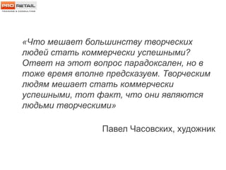 «Что мешает большинству творческих
людей стать коммерчески успешными?
Ответ на этот вопрос парадоксален, но в
тоже время вполне предсказуем. Творческим
людям мешает стать коммерчески
успешными, тот факт, что они являются
людьми творческими»
Павел Часовских, художник
 