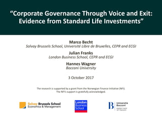 Corporate	governance	through	voice	and	exit
Becht,	Franks,	Wagner - 1 -
“Corporate	Governance	Through	Voice	and	Exit:	
Evidence	from	Standard	Life	Investments”
Marco	Becht
Solvay	Brussels	School,	Université	Libre	de	Bruxelles,	CEPR	and	ECGI
Julian	Franks
London	Business	School,	CEPR	and	ECGI
Hannes	Wagner
Bocconi	University
3	October	2017
The	research	is	supported	by	a	grant	from	the	Norwegian	Finance	Initiative	(NFI).	
The	NFI’s	support	is	gratefully	acknowledged.
 